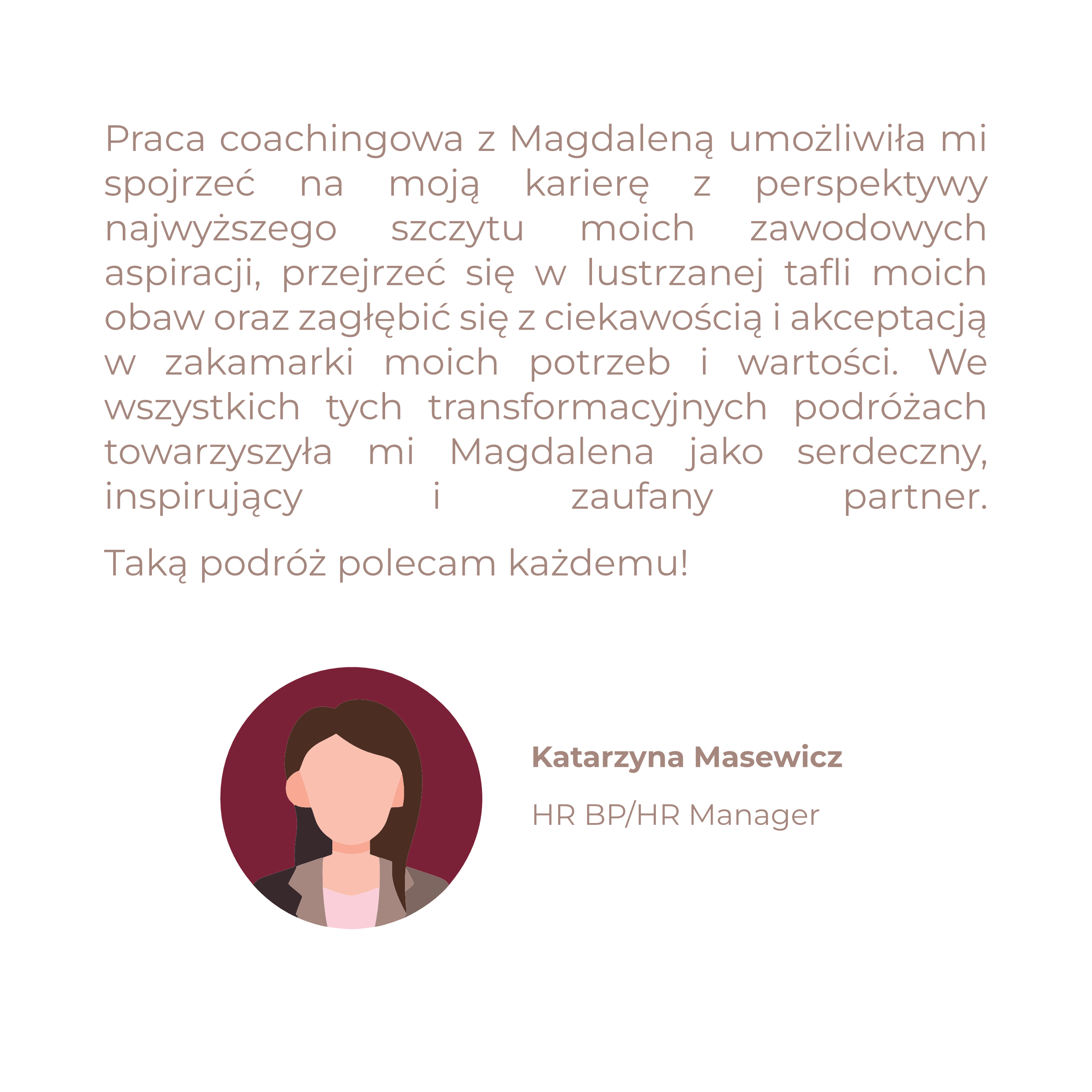 Praca coachingowa z Magdaleną umożliwiła mi spojrzeć na moją karierę z perspektywy najwyższego szczytu moich zawodowych aspiracji, przejrzeć się w lustrzanej tafli moich obaw oraz zagłębić się z ciekawością i akceptacją w zakamarki moich potrzeb i wartości. We wszystkich tych transformacyjnych podróżach towarzyszyła mi Magdalena jako serdeczny, inspirujący i zaufany partner. Taką podróż polecam każdemu!