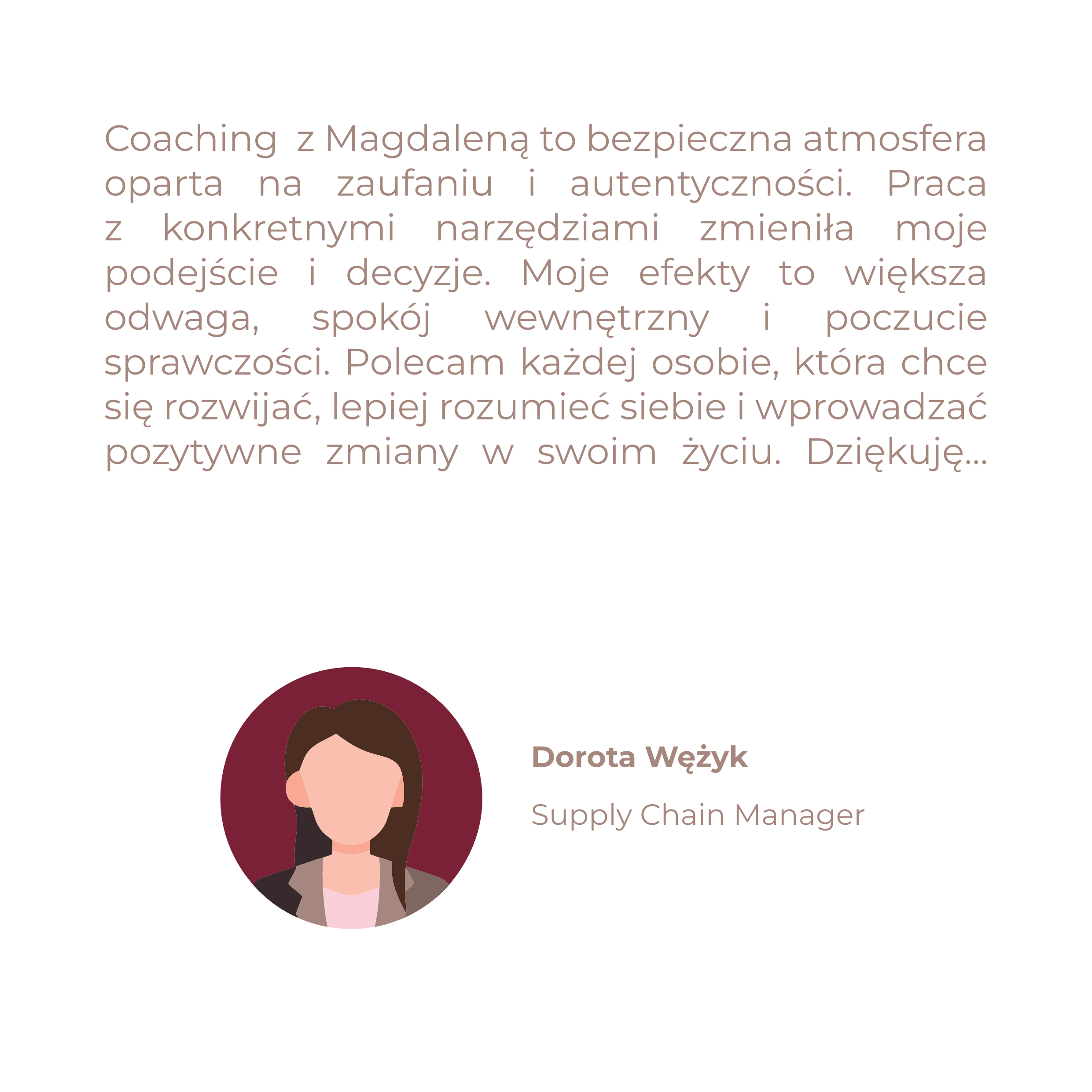 Coaching  z Magdaleną to bezpieczna atmosfera oparta na zaufaniu i autentyczności. Praca z konkretnymi narzędziami zmieniła moje podejście i decyzje. Moje efekty to większa odwaga, spokój wewnętrzny i poczucie sprawczości. Polecam każdej osobie, która chce się rozwijać, lepiej rozumieć siebie i wprowadzać pozytywne zmiany w swoim życiu. Dziękuję…
